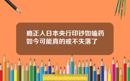瘾正人日本央行印钞如嗑药如今可能真的戒不失落了