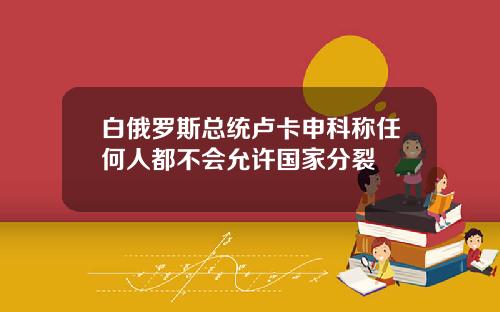 白俄罗斯总统卢卡申科称任何人都不会允许国家分裂