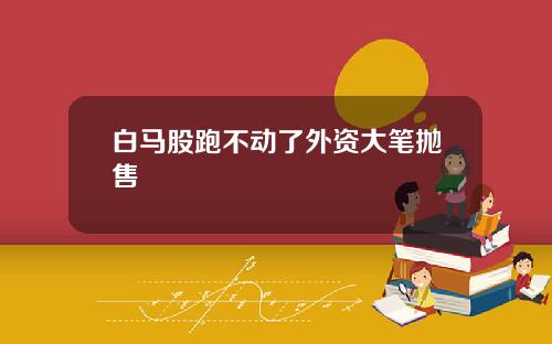 白马股跑不动了外资大笔抛售