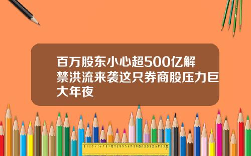 百万股东小心超500亿解禁洪流来袭这只券商股压力巨大年夜