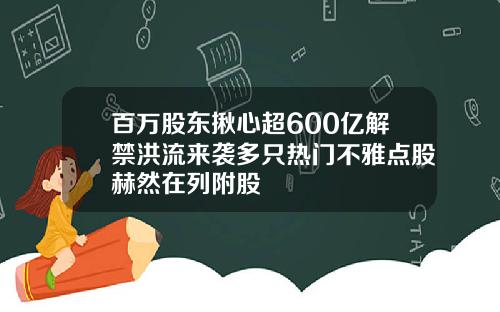 百万股东揪心超600亿解禁洪流来袭多只热门不雅点股赫然在列附股