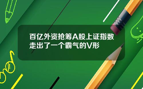 百亿外资抢筹A股上证指数走出了一个霸气的V形