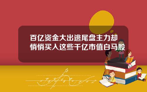百亿资金大出逃尾盘主力却悄悄买入这些千亿市值白马股