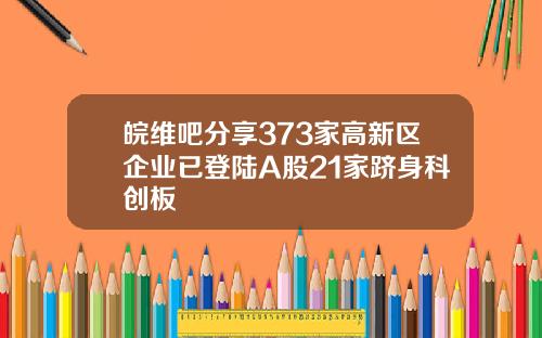 皖维吧分享373家高新区企业已登陆A股21家跻身科创板