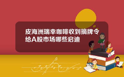 皮海洲瑞幸咖啡收到摘牌令给A股市场哪些启迪