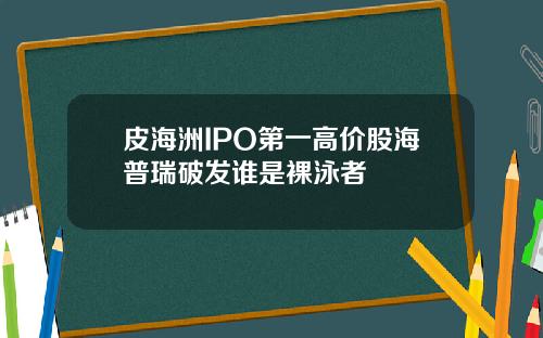 皮海洲IPO第一高价股海普瑞破发谁是裸泳者