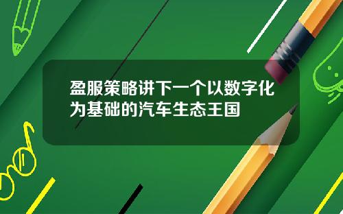 盈服策略讲下一个以数字化为基础的汽车生态王国