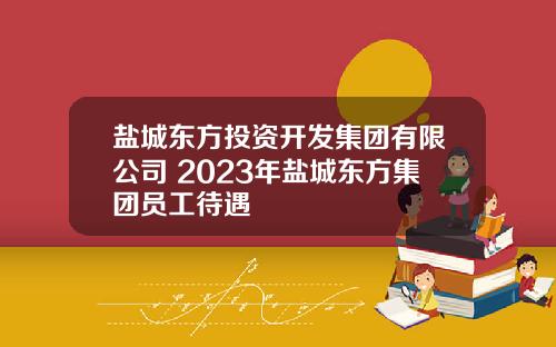 盐城东方投资开发集团有限公司 2023年盐城东方集团员工待遇