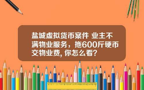 盐城虚拟货币案件 业主不满物业服务，拖600斤硬币交物业费, 你怎么看？