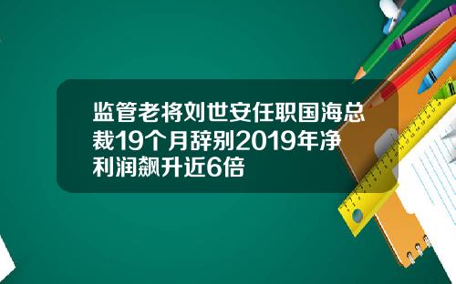 监管老将刘世安任职国海总裁19个月辞别2019年净利润飙升近6倍