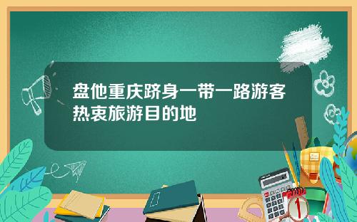 盘他重庆跻身一带一路游客热衷旅游目的地