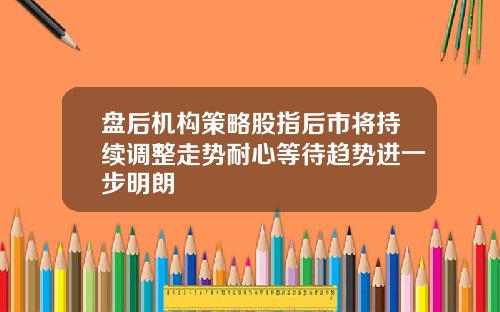 盘后机构策略股指后市将持续调整走势耐心等待趋势进一步明朗
