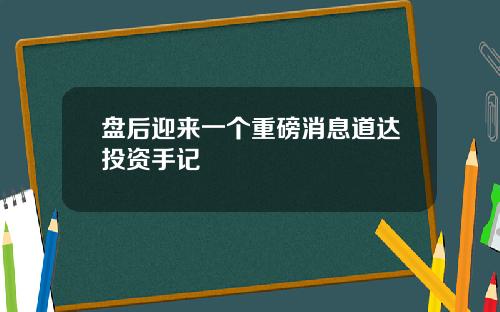 盘后迎来一个重磅消息道达投资手记