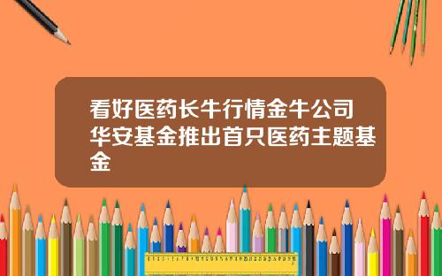 看好医药长牛行情金牛公司华安基金推出首只医药主题基金