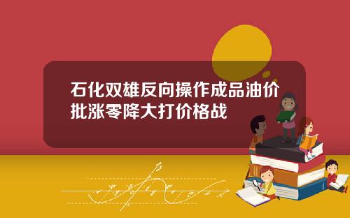 石化双雄反向操作成品油价批涨零降大打价格战
