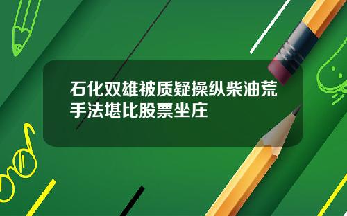 石化双雄被质疑操纵柴油荒手法堪比股票坐庄