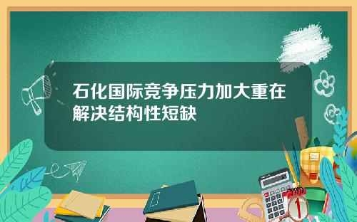 石化国际竞争压力加大重在解决结构性短缺