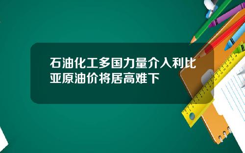 石油化工多国力量介入利比亚原油价将居高难下