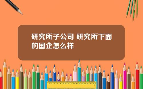 研究所子公司 研究所下面的国企怎么样