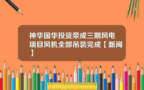 神华国华投资荣成三期风电项目风机全部吊装完成【新闻】