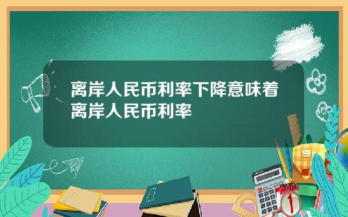 离岸人民币利率下降意味着离岸人民币利率