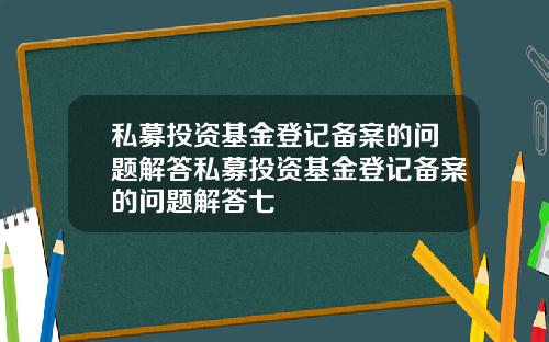 私募投资基金登记备案的问题解答私募投资基金登记备案的问题解答七
