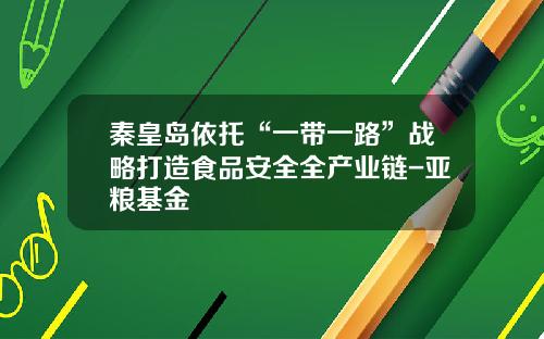 秦皇岛依托“一带一路”战略打造食品安全全产业链-亚粮基金