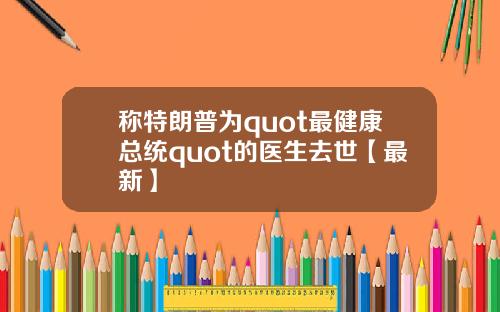 称特朗普为quot最健康总统quot的医生去世【最新】