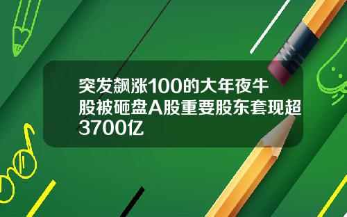 突发飙涨100的大年夜牛股被砸盘A股重要股东套现超3700亿