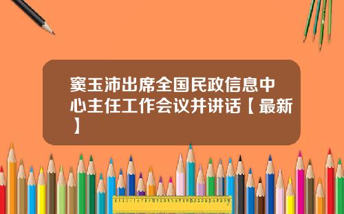 窦玉沛出席全国民政信息中心主任工作会议并讲话【最新】