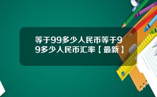 等于99多少人民币等于99多少人民币汇率【最新】