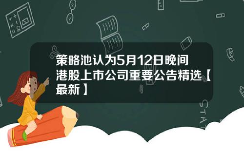 策略池认为5月12日晚间港股上市公司重要公告精选【最新】