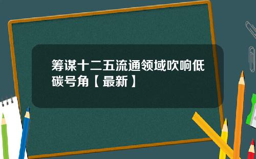 筹谋十二五流通领域吹响低碳号角【最新】