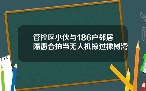 管控区小伙与186户邻居隔窗合拍当无人机掠过橡树湾