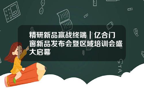 精研新品赢战终端|亿合门窗新品发布会暨区域培训会盛大启幕