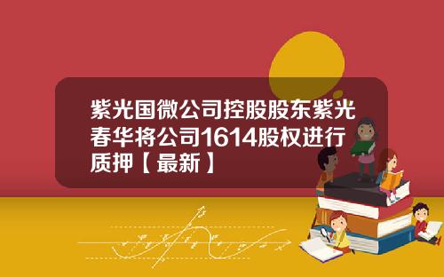 紫光国微公司控股股东紫光春华将公司1614股权进行质押【最新】
