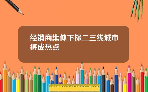 经销商集体下探二三线城市将成热点