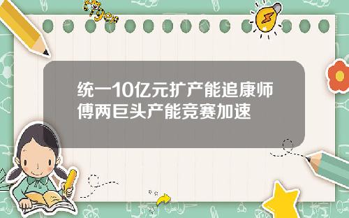 统一10亿元扩产能追康师傅两巨头产能竞赛加速