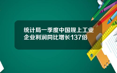 统计局一季度中国规上工业企业利润同比增长137倍