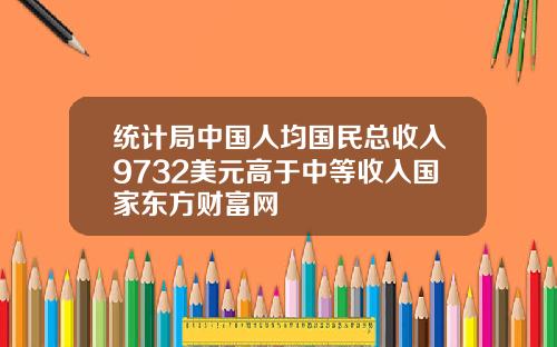 统计局中国人均国民总收入9732美元高于中等收入国家东方财富网