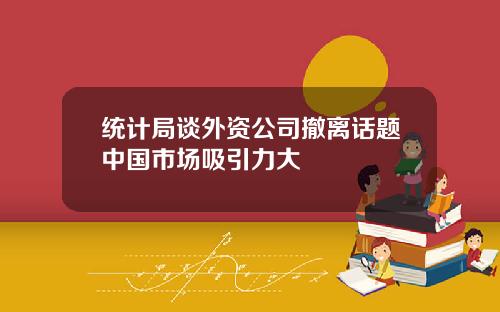 统计局谈外资公司撤离话题中国市场吸引力大