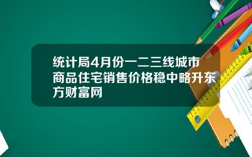 统计局4月份一二三线城市商品住宅销售价格稳中略升东方财富网