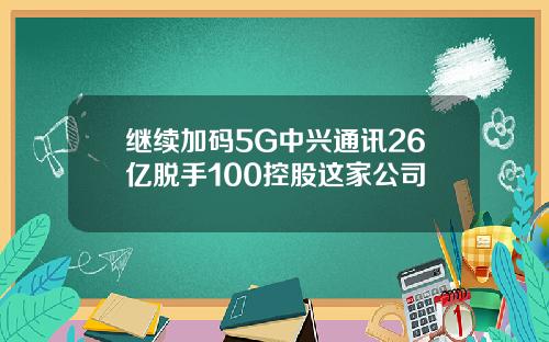 继续加码5G中兴通讯26亿脱手100控股这家公司