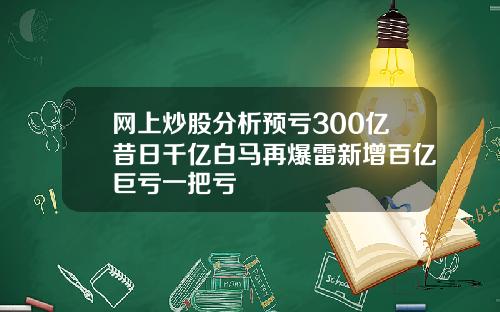 网上炒股分析预亏300亿昔日千亿白马再爆雷新增百亿巨亏一把亏