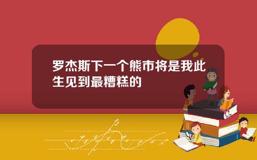 罗杰斯下一个熊市将是我此生见到最糟糕的