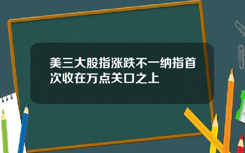 美三大股指涨跌不一纳指首次收在万点关口之上