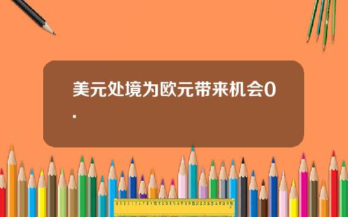 美元处境为欧元带来机会0.