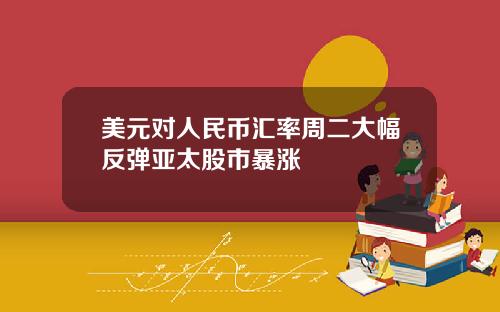 美元对人民币汇率周二大幅反弹亚太股市暴涨