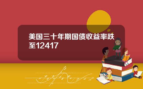 美国三十年期国债收益率跌至12417