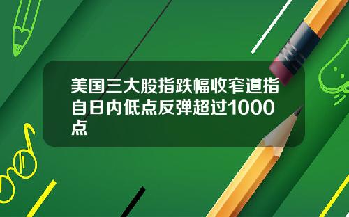美国三大股指跌幅收窄道指自日内低点反弹超过1000点
